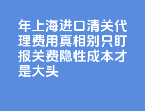 2026 年上海进口清关代理费用真相：别只盯报关费，隐性成本才是大头