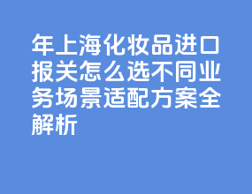 2026 年上海化妆品进口报关怎么选？不同业务场景适配方案全