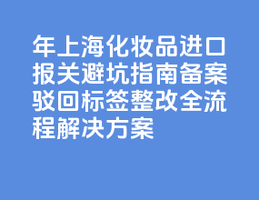 2026 年上海化妆品进口报关避坑指南：备案驳回 + 标签整