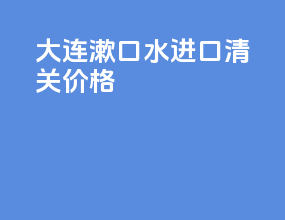 大连漱口水进口清关价格