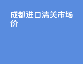 成都进口清关市场价