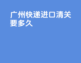 广州快递进口清关要多久