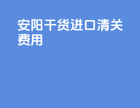 安阳干货进口清关费用
