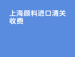 上海颜料进口清关收费