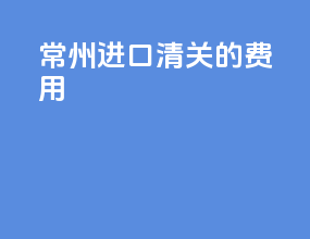 常州进口清关的费用