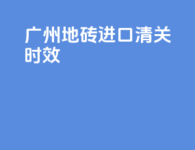 广州地砖进口清关时效