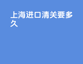 上海进口清关要多久