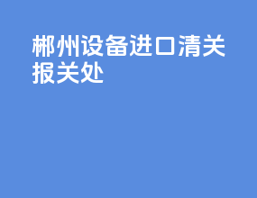 郴州设备进口清关报关处
