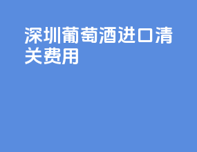 深圳葡萄酒进口清关费用
