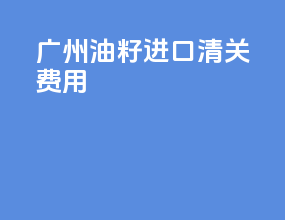 广州油籽进口清关费用
