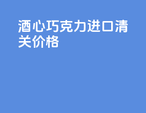 酒心巧克力进口清关价格