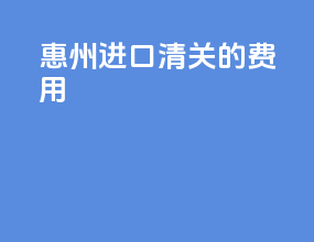 惠州进口清关的费用