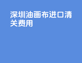 深圳油画布进口清关费用