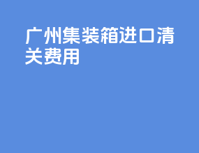 广州集装箱进口清关费用
