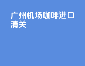 广州机场咖啡进口清关