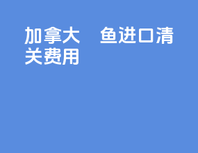 加拿大鳀鱼进口清关费用