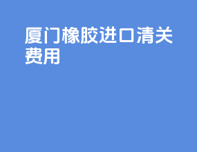 厦门橡胶进口清关费用