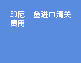 印尼鳀鱼进口清关费用