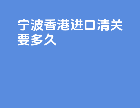 宁波香港进口清关要多久