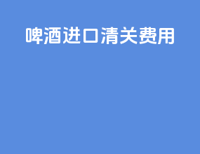 啤酒进口清关费用