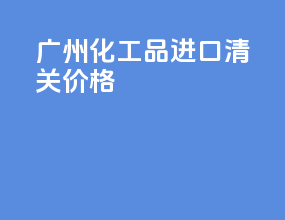 广州化工品进口清关价格