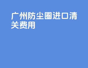 广州防尘圈进口清关费用