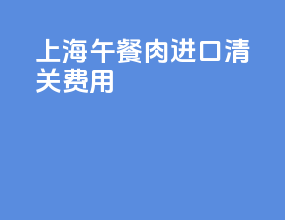 上海午餐肉进口清关费用