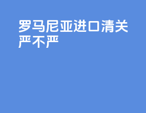 罗马尼亚进口清关严不严