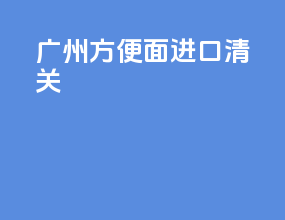 广州方便面进口清关