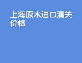 上海原木进口清关价格