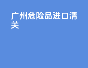 广州危险品进口清关
