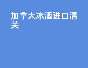 加拿大冰酒进口清关