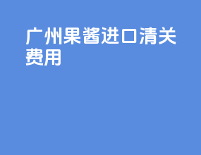 广州果酱进口清关费用