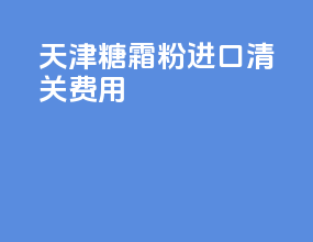 天津糖霜粉进口清关费用