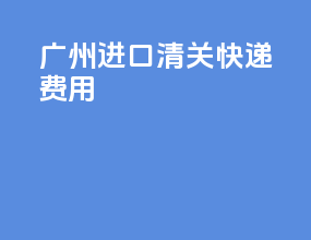 广州进口清关快递费用