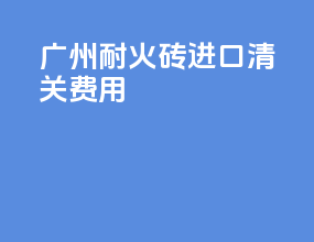 广州耐火砖进口清关费用