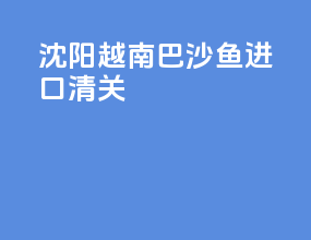 沈阳越南巴沙鱼进口清关