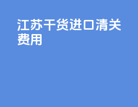 江苏干货进口清关费用