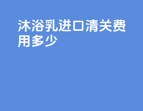 沐浴乳进口清关费用多少