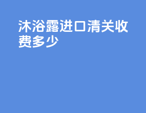 沐浴露进口清关收费多少