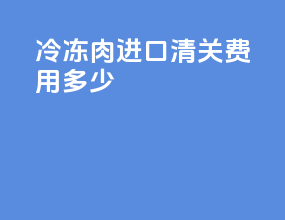 冷冻肉进口清关费用多少