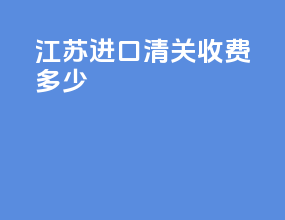 江苏进口清关收费多少