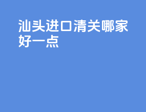 汕头进口清关哪家好一点