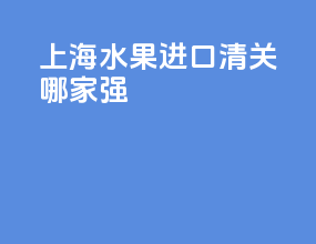 上海水果进口清关哪家强
