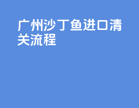 广州沙丁鱼进口清关流程