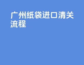 广州纸袋进口清关流程