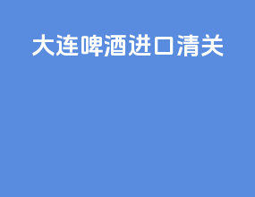 大连啤酒进口清关