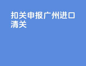 扣关申报广州进口清关