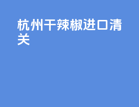 杭州干辣椒进口清关