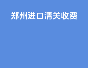 郑州进口清关收费
